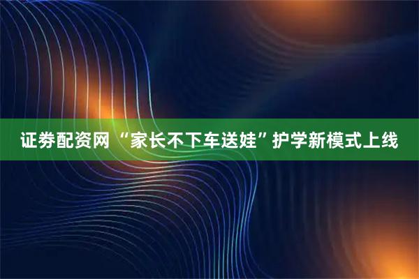 证劵配资网 “家长不下车送娃”护学新模式上线