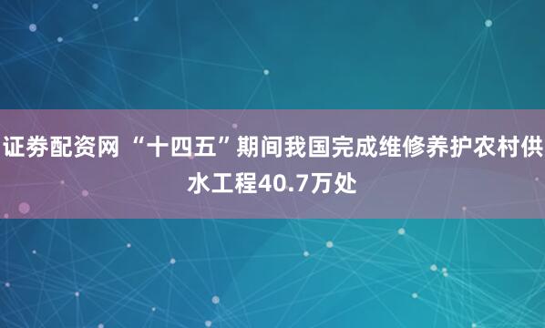 证劵配资网 “十四五”期间我国完成维修养护农村供水工程40.7万处