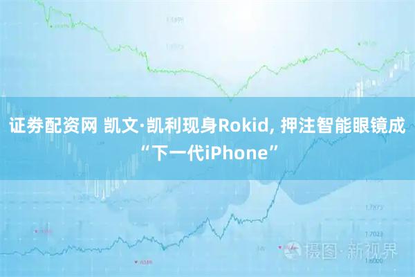 证劵配资网 凯文·凯利现身Rokid, 押注智能眼镜成“下一代iPhone”