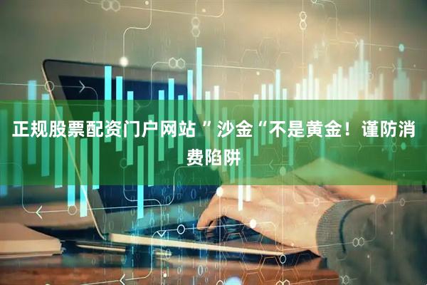 正规股票配资门户网站 ”沙金“不是黄金！谨防消费陷阱