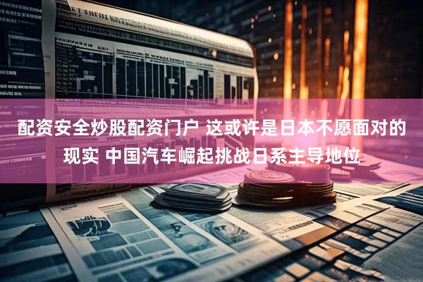 配资安全炒股配资门户 这或许是日本不愿面对的现实 中国汽车崛起挑战日系主导地位