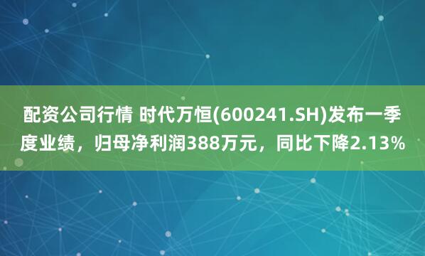 配资公司行情 时代万恒(600241.SH)发布一季度业绩，归母净利润388万元，同比下降2.13%