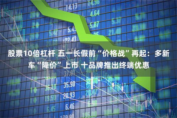 股票10倍杠杆 五一长假前“价格战”再起：多新车“降价”上市 十品牌推出终端优惠