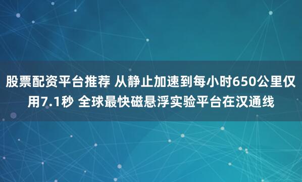 股票配资平台推荐 从静止加速到每小时650公里仅用7.1秒 全球最快磁悬浮实验平台在汉通线
