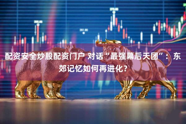 配资安全炒股配资门户 对话“最强幕后天团”：东郊记忆如何再进化？