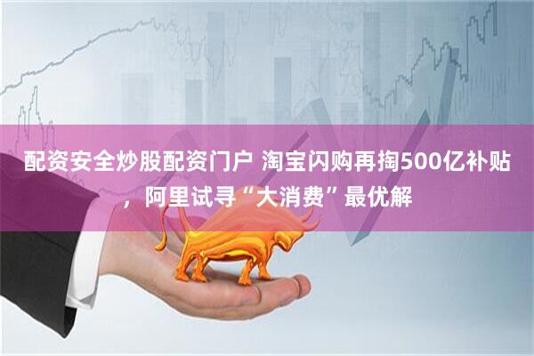 配资安全炒股配资门户 淘宝闪购再掏500亿补贴，阿里试寻“大消费”最优解