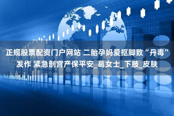 正规股票配资门户网站 二胎孕妈爱抠脚致“丹毒”发作 紧急剖宫产保平安_葛女士_下肢_皮肤